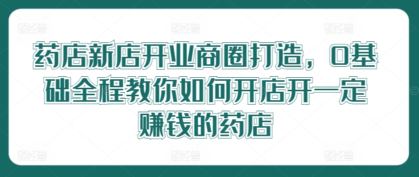 药店新店开业商圈打造，0基础全程教你如何开店开一定赚钱的药店速创网赚项目-副业赚钱-互联网创业-资源整合速创园