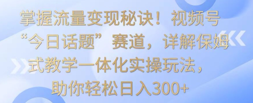 掌握流量变现秘诀！视频号“今日话题”赛道，详解保姆式教学一体化实操玩法，助你轻松日入300+速创网赚项目-副业赚钱-互联网创业-资源整合速创园