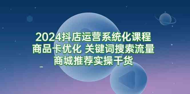 （9438期）2024抖店运营系统化课程：商品卡优化 关键词搜索流量商城推荐实操干货速创网赚项目-副业赚钱-互联网创业-资源整合速创园