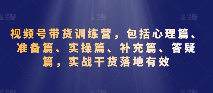 视频号带货训练营，包括心理篇、准备篇、实操篇、补充篇、答疑篇，实战干货落地有效速创网赚项目-副业赚钱-互联网创业-资源整合速创园