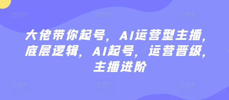 大佬带你起号，AI运营型主播，底层逻辑，AI起号，运营晋级，主播进阶速创网赚项目-副业赚钱-互联网创业-资源整合速创园