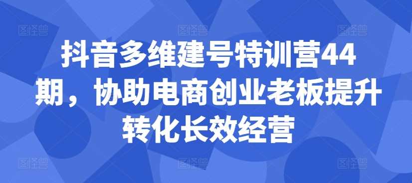 抖音多维建号特训营44期，协助电商创业老板提升转化长效经营速创网赚项目-副业赚钱-互联网创业-资源整合速创园