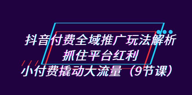 抖音付费全域推广玩法解析：抓住平台红利，小付费撬动大流量（9节课）速创网赚项目-副业赚钱-互联网创业-资源整合速创园