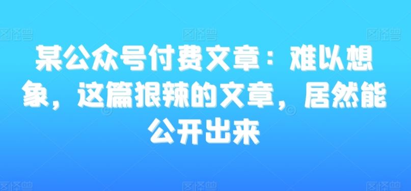 某公众号付费文章：难以想象，这篇狠辣的文章，居然能公开出来速创网赚项目-副业赚钱-互联网创业-资源整合速创园