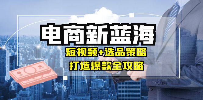 商家必看电商新蓝海：短视频+选品策略，打造爆款全攻略，月入10w+速创网赚项目-副业赚钱-互联网创业-资源整合速创园