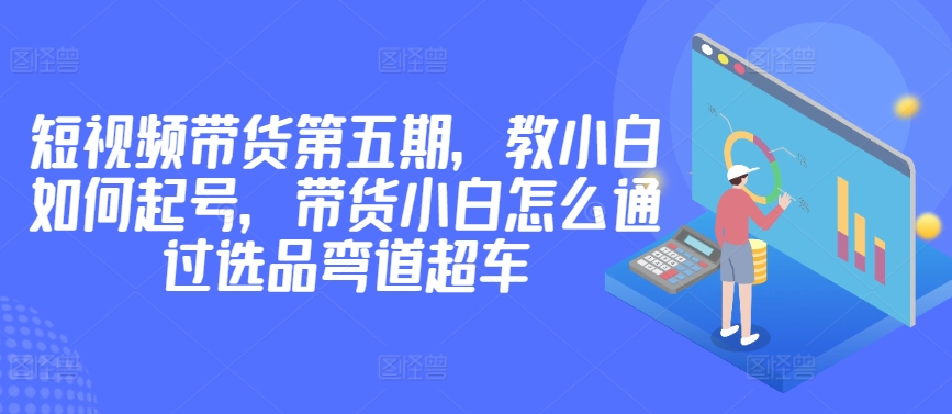 价值2980短视频带货第五期，教小白如何起号，带货小白怎么通过选品弯道超车速创网赚项目-副业赚钱-互联网创业-资源整合速创园