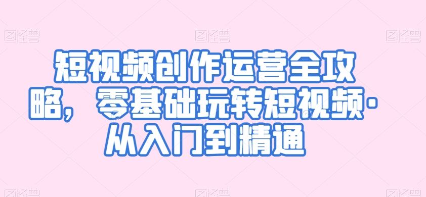 短视频创作运营全攻略，零基础玩转短视频·从入门到精通速创网赚项目-副业赚钱-互联网创业-资源整合速创园