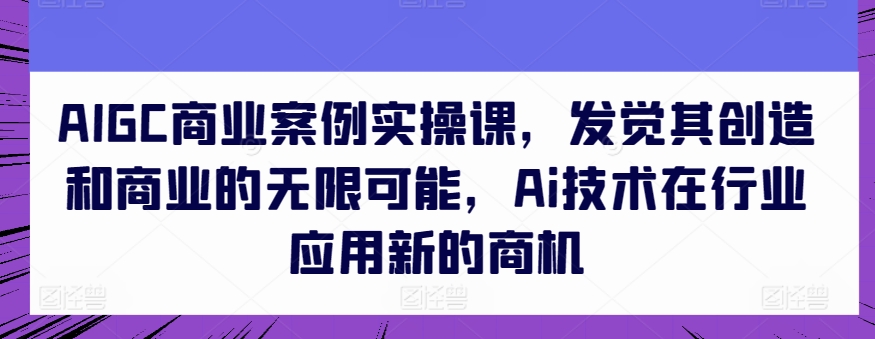 AIGC商业案例实操课，发觉其创造和商业的无限可能，Ai技术在行业应用新的商机速创网赚项目-副业赚钱-互联网创业-资源整合速创园