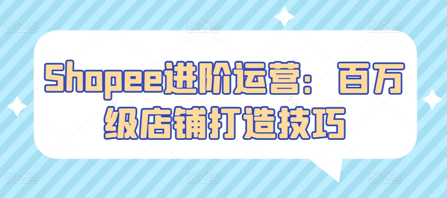 Shopee进阶运营：百万级店铺打造技巧速创网赚项目-副业赚钱-互联网创业-资源整合速创园