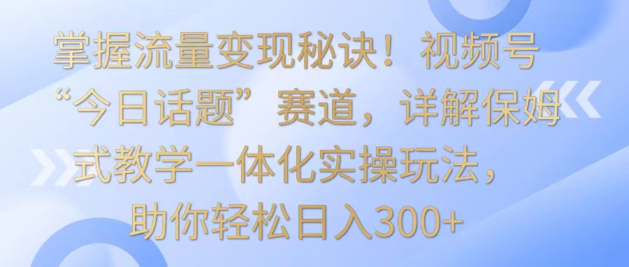 掌握流量变现秘诀！视频号“今日话题”赛道，详解保姆式教学一体化实操玩法，日入300+速创网赚项目-副业赚钱-互联网创业-资源整合速创园