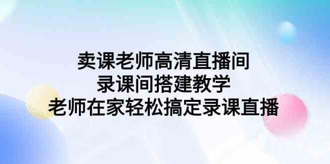 （9314期）卖课老师高清直播间 录课间搭建教学，老师在家轻松搞定录课直播速创网赚项目-副业赚钱-互联网创业-资源整合速创园