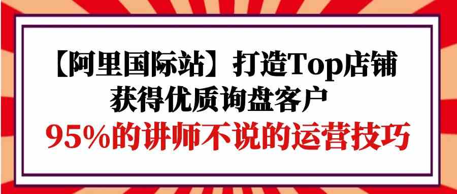 （9976期）【阿里国际站】打造Top店铺-获得优质询盘客户，95%的讲师不说的运营技巧速创网赚项目-副业赚钱-互联网创业-资源整合速创园