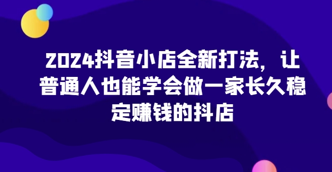 2024抖音小店全新打法，让普通人也能学会做一家长久稳定赚钱的抖店速创网赚项目-副业赚钱-互联网创业-资源整合速创园