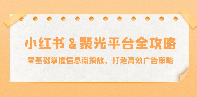 小红薯&聚光平台全攻略：零基础掌握信息流投放，打造高效广告策略速创网赚项目-副业赚钱-互联网创业-资源整合速创园