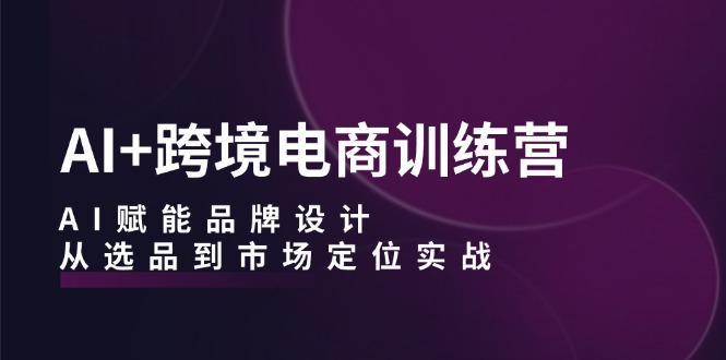 AI+跨境电商训练营：AI赋能品牌设计，从选品到市场定位实战速创网赚项目-副业赚钱-互联网创业-资源整合速创园