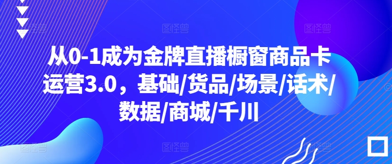 从0-1成为金牌直播橱窗商品卡运营3.0，基础/货品/场景/话术/数据/商城/千川速创网赚项目-副业赚钱-互联网创业-资源整合速创园