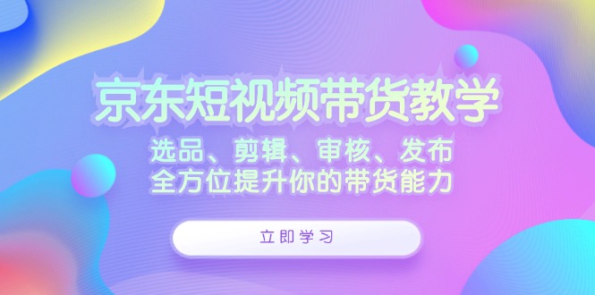 京东短视频带货教学：选品、剪辑、审核、发布，全方位提升你的带货能力速创网赚项目-副业赚钱-互联网创业-资源整合速创园