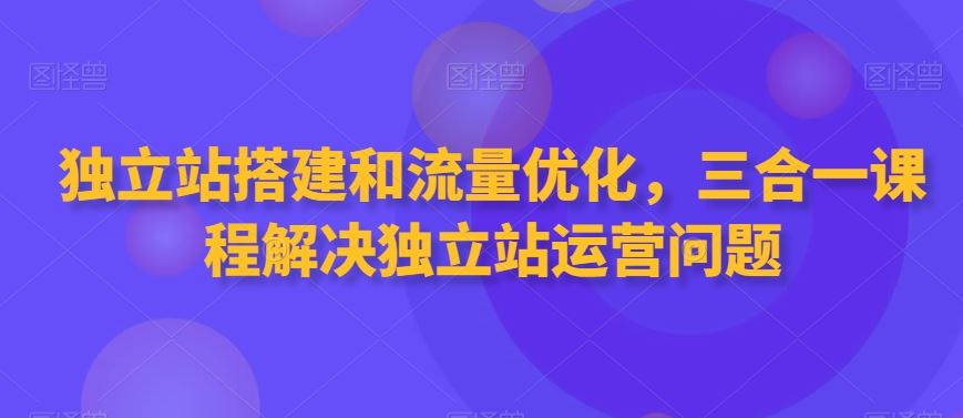 独立站搭建和流量优化，三合一课程解决独立站运营问题速创网赚项目-副业赚钱-互联网创业-资源整合速创园