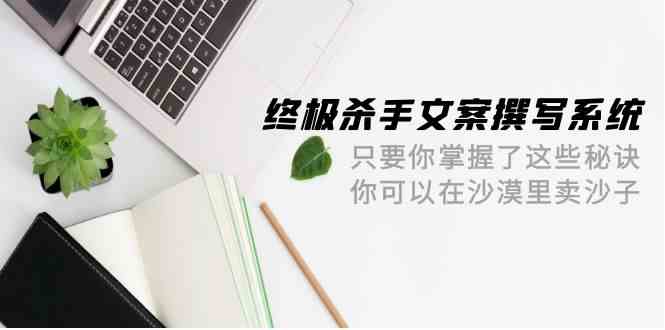 （9928期）终极 杀手文案-撰写系统 只要你掌握了这些秘诀 你可以在沙漠里卖沙子-42节速创网赚项目-副业赚钱-互联网创业-资源整合速创园