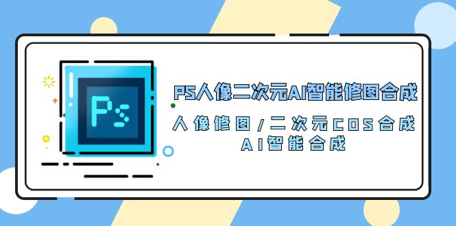 （10286期）PS人像二次元AI智能修图 合成 人像修图/二次元 COS合成/AI 智能合成/100节速创网赚项目-副业赚钱-互联网创业-资源整合速创园