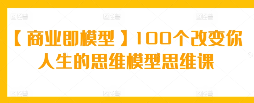 【商业即模型】100个改变你人生的思维模型思维课速创网赚项目-副业赚钱-互联网创业-资源整合速创园