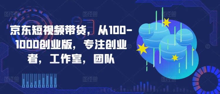 京东短视频带货，从100-1000创业版，专注创业者，工作室，团队速创网赚项目-副业赚钱-互联网创业-资源整合速创园