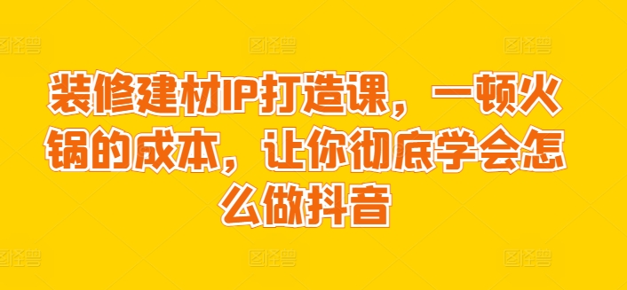 装修建材IP打造课，一顿火锅的成本，让你彻底学会怎么做抖音速创网赚项目-副业赚钱-互联网创业-资源整合速创园