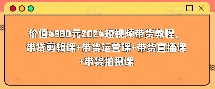 价值4980元2024短视频带货教程，带贷剪辑课+带货运营课+带货直播课+带货拍摄课速创网赚项目-副业赚钱-互联网创业-资源整合速创园