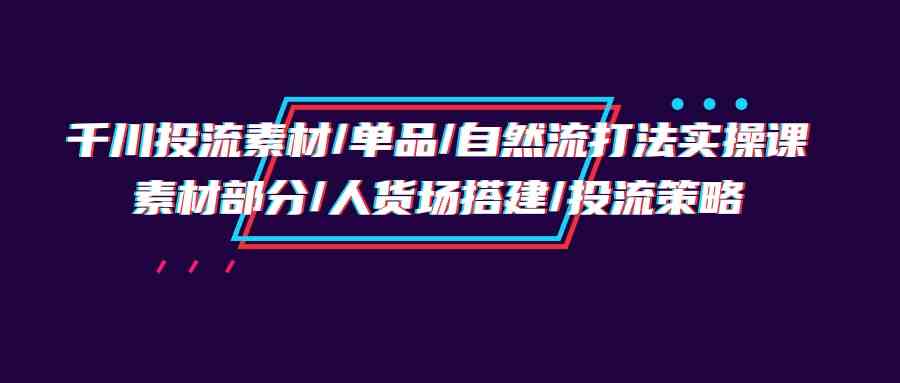 （9908期）千川投流素材/单品/自然流打法实操培训班，素材部分/人货场搭建/投流策略速创网赚项目-副业赚钱-互联网创业-资源整合速创园