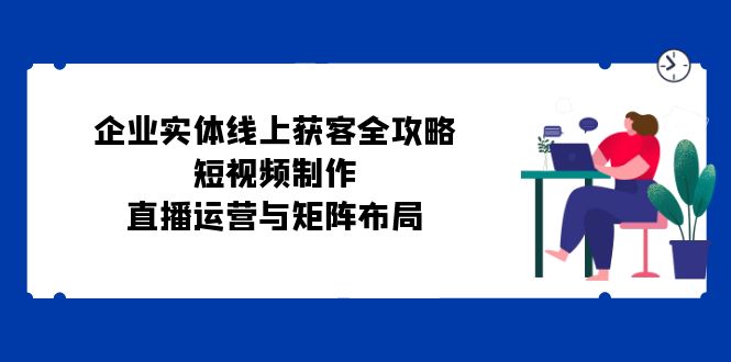 （12966期）企业实体线上获客全攻略：短视频制作、直播运营与矩阵布局速创网赚项目-副业赚钱-互联网创业-资源整合速创园